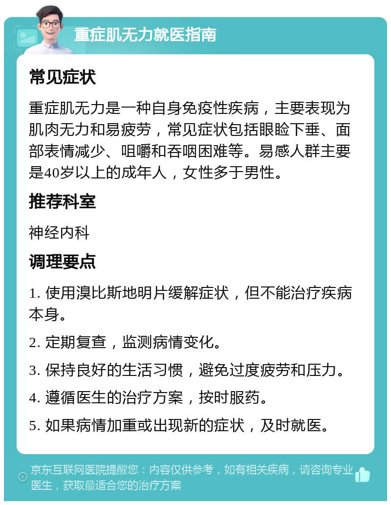 重症肌无力就医指南 常见症状 重症肌无力是一种自身免疫性疾病，主要表现为肌肉无力和易疲劳，常见症状包括眼睑下垂、面部表情减少、咀嚼和吞咽困难等。易感人群主要是40岁以上的成年人，女性多于男性。 推荐科室 神经内科 调理要点 1. 使用溴比斯地明片缓解症状，但不能治疗疾病本身。 2. 定期复查，监测病情变化。 3. 保持良好的生活习惯，避免过度疲劳和压力。 4. 遵循医生的治疗方案，按时服药。 5. 如果病情加重或出现新的症状，及时就医。