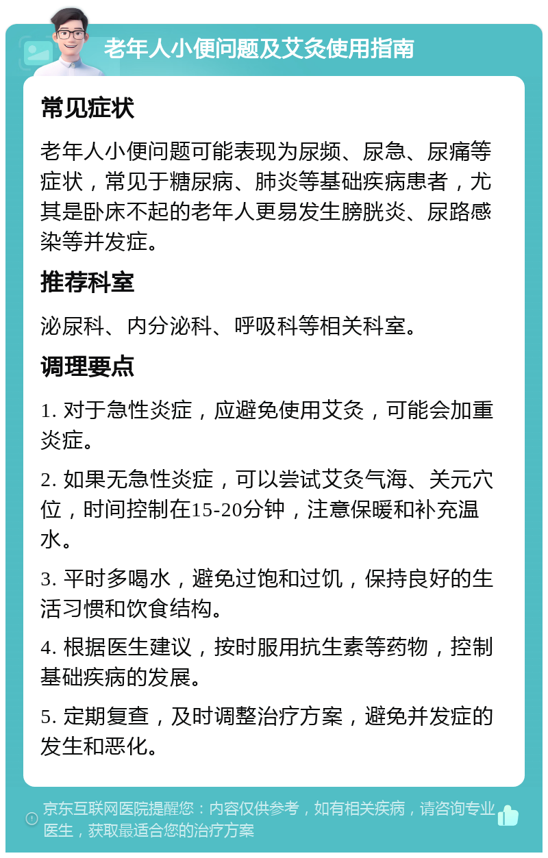 老年人小便问题及艾灸使用指南 常见症状 老年人小便问题可能表现为尿频、尿急、尿痛等症状，常见于糖尿病、肺炎等基础疾病患者，尤其是卧床不起的老年人更易发生膀胱炎、尿路感染等并发症。 推荐科室 泌尿科、内分泌科、呼吸科等相关科室。 调理要点 1. 对于急性炎症，应避免使用艾灸，可能会加重炎症。 2. 如果无急性炎症，可以尝试艾灸气海、关元穴位，时间控制在15-20分钟，注意保暖和补充温水。 3. 平时多喝水，避免过饱和过饥，保持良好的生活习惯和饮食结构。 4. 根据医生建议，按时服用抗生素等药物，控制基础疾病的发展。 5. 定期复查，及时调整治疗方案，避免并发症的发生和恶化。