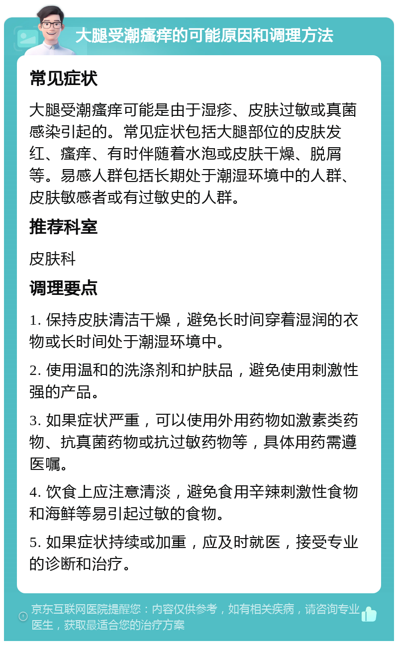 大腿受潮瘙痒的可能原因和调理方法 常见症状 大腿受潮瘙痒可能是由于湿疹、皮肤过敏或真菌感染引起的。常见症状包括大腿部位的皮肤发红、瘙痒、有时伴随着水泡或皮肤干燥、脱屑等。易感人群包括长期处于潮湿环境中的人群、皮肤敏感者或有过敏史的人群。 推荐科室 皮肤科 调理要点 1. 保持皮肤清洁干燥，避免长时间穿着湿润的衣物或长时间处于潮湿环境中。 2. 使用温和的洗涤剂和护肤品，避免使用刺激性强的产品。 3. 如果症状严重，可以使用外用药物如激素类药物、抗真菌药物或抗过敏药物等，具体用药需遵医嘱。 4. 饮食上应注意清淡，避免食用辛辣刺激性食物和海鲜等易引起过敏的食物。 5. 如果症状持续或加重，应及时就医，接受专业的诊断和治疗。