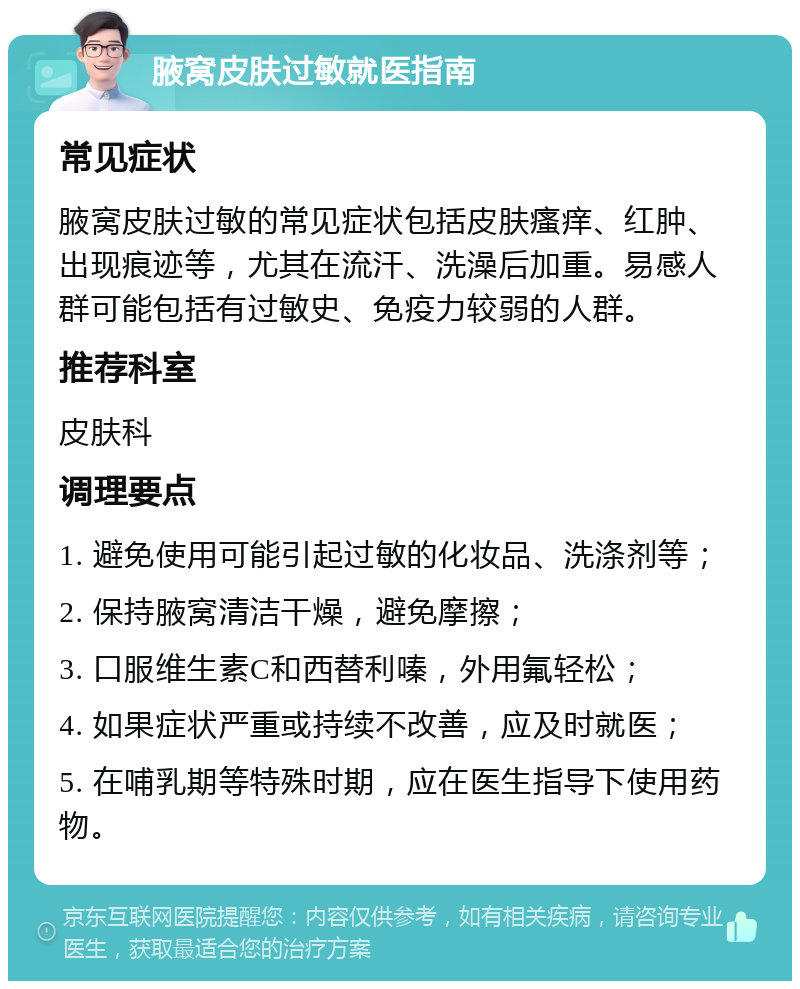 腋窝皮肤过敏就医指南 常见症状 腋窝皮肤过敏的常见症状包括皮肤瘙痒、红肿、出现痕迹等，尤其在流汗、洗澡后加重。易感人群可能包括有过敏史、免疫力较弱的人群。 推荐科室 皮肤科 调理要点 1. 避免使用可能引起过敏的化妆品、洗涤剂等； 2. 保持腋窝清洁干燥，避免摩擦； 3. 口服维生素C和西替利嗪，外用氟轻松； 4. 如果症状严重或持续不改善，应及时就医； 5. 在哺乳期等特殊时期，应在医生指导下使用药物。