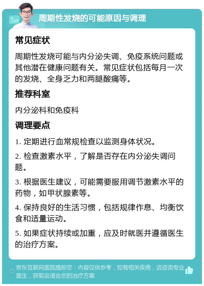 周期性发烧的可能原因与调理 常见症状 周期性发烧可能与内分泌失调、免疫系统问题或其他潜在健康问题有关。常见症状包括每月一次的发烧、全身乏力和两腿酸痛等。 推荐科室 内分泌科和免疫科 调理要点 1. 定期进行血常规检查以监测身体状况。 2. 检查激素水平，了解是否存在内分泌失调问题。 3. 根据医生建议，可能需要服用调节激素水平的药物，如甲状腺素等。 4. 保持良好的生活习惯，包括规律作息、均衡饮食和适量运动。 5. 如果症状持续或加重，应及时就医并遵循医生的治疗方案。