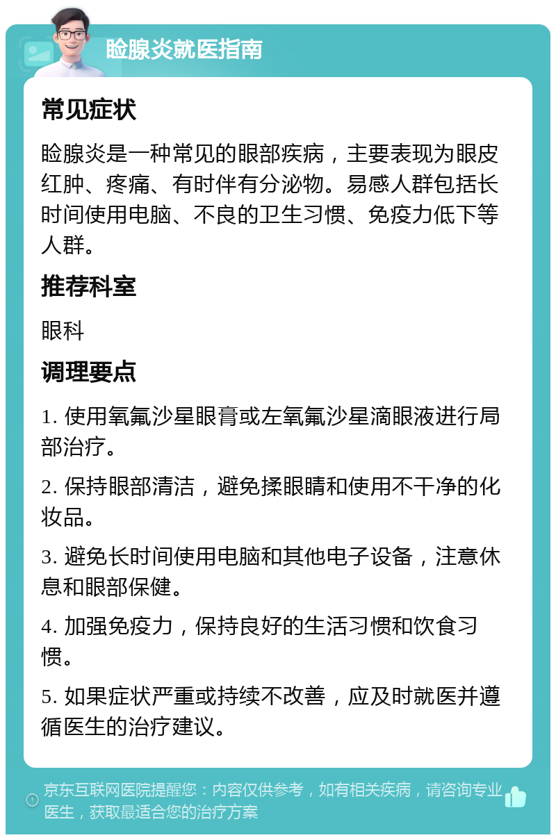 睑腺炎就医指南 常见症状 睑腺炎是一种常见的眼部疾病，主要表现为眼皮红肿、疼痛、有时伴有分泌物。易感人群包括长时间使用电脑、不良的卫生习惯、免疫力低下等人群。 推荐科室 眼科 调理要点 1. 使用氧氟沙星眼膏或左氧氟沙星滴眼液进行局部治疗。 2. 保持眼部清洁，避免揉眼睛和使用不干净的化妆品。 3. 避免长时间使用电脑和其他电子设备，注意休息和眼部保健。 4. 加强免疫力，保持良好的生活习惯和饮食习惯。 5. 如果症状严重或持续不改善，应及时就医并遵循医生的治疗建议。