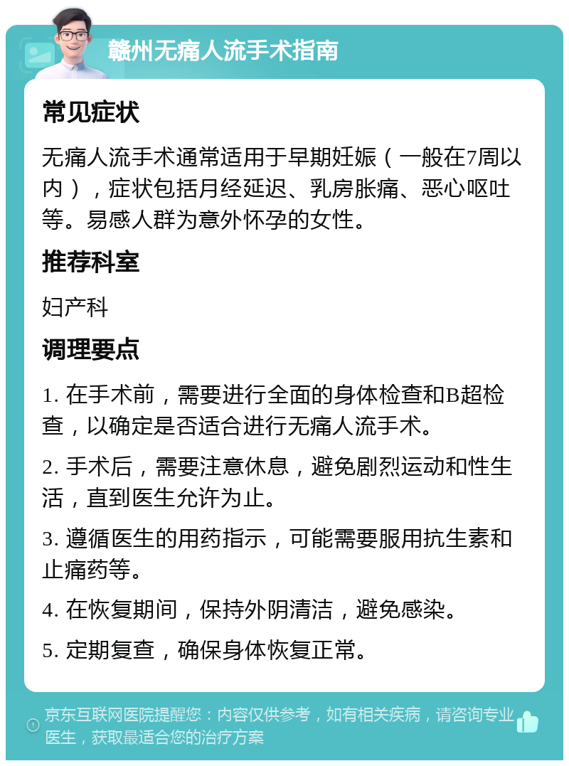 赣州无痛人流手术指南 常见症状 无痛人流手术通常适用于早期妊娠（一般在7周以内），症状包括月经延迟、乳房胀痛、恶心呕吐等。易感人群为意外怀孕的女性。 推荐科室 妇产科 调理要点 1. 在手术前，需要进行全面的身体检查和B超检查，以确定是否适合进行无痛人流手术。 2. 手术后，需要注意休息，避免剧烈运动和性生活，直到医生允许为止。 3. 遵循医生的用药指示，可能需要服用抗生素和止痛药等。 4. 在恢复期间，保持外阴清洁，避免感染。 5. 定期复查，确保身体恢复正常。