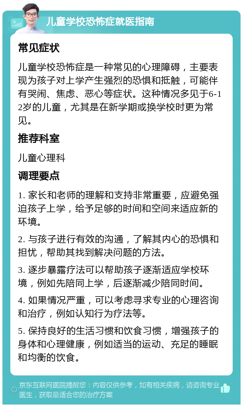 儿童学校恐怖症就医指南 常见症状 儿童学校恐怖症是一种常见的心理障碍，主要表现为孩子对上学产生强烈的恐惧和抵触，可能伴有哭闹、焦虑、恶心等症状。这种情况多见于6-12岁的儿童，尤其是在新学期或换学校时更为常见。 推荐科室 儿童心理科 调理要点 1. 家长和老师的理解和支持非常重要，应避免强迫孩子上学，给予足够的时间和空间来适应新的环境。 2. 与孩子进行有效的沟通，了解其内心的恐惧和担忧，帮助其找到解决问题的方法。 3. 逐步暴露疗法可以帮助孩子逐渐适应学校环境，例如先陪同上学，后逐渐减少陪同时间。 4. 如果情况严重，可以考虑寻求专业的心理咨询和治疗，例如认知行为疗法等。 5. 保持良好的生活习惯和饮食习惯，增强孩子的身体和心理健康，例如适当的运动、充足的睡眠和均衡的饮食。