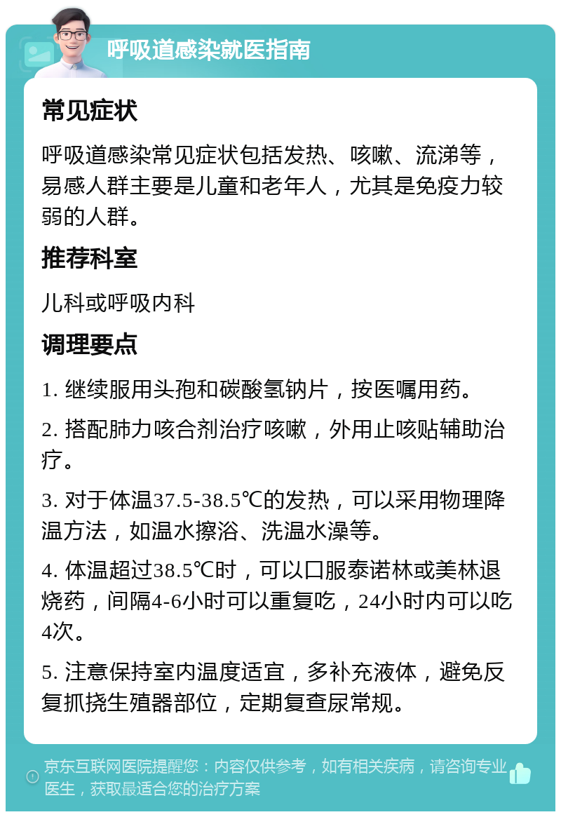 呼吸道感染就医指南 常见症状 呼吸道感染常见症状包括发热、咳嗽、流涕等，易感人群主要是儿童和老年人，尤其是免疫力较弱的人群。 推荐科室 儿科或呼吸内科 调理要点 1. 继续服用头孢和碳酸氢钠片，按医嘱用药。 2. 搭配肺力咳合剂治疗咳嗽，外用止咳贴辅助治疗。 3. 对于体温37.5-38.5℃的发热，可以采用物理降温方法，如温水擦浴、洗温水澡等。 4. 体温超过38.5℃时，可以口服泰诺林或美林退烧药，间隔4-6小时可以重复吃，24小时内可以吃4次。 5. 注意保持室内温度适宜，多补充液体，避免反复抓挠生殖器部位，定期复查尿常规。