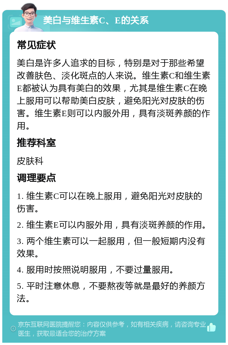 美白与维生素C、E的关系 常见症状 美白是许多人追求的目标，特别是对于那些希望改善肤色、淡化斑点的人来说。维生素C和维生素E都被认为具有美白的效果，尤其是维生素C在晚上服用可以帮助美白皮肤，避免阳光对皮肤的伤害。维生素E则可以内服外用，具有淡斑养颜的作用。 推荐科室 皮肤科 调理要点 1. 维生素C可以在晚上服用，避免阳光对皮肤的伤害。 2. 维生素E可以内服外用，具有淡斑养颜的作用。 3. 两个维生素可以一起服用，但一般短期内没有效果。 4. 服用时按照说明服用，不要过量服用。 5. 平时注意休息，不要熬夜等就是最好的养颜方法。