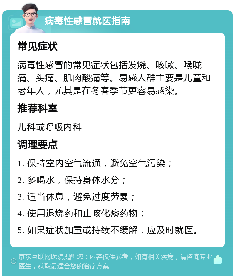 病毒性感冒就医指南 常见症状 病毒性感冒的常见症状包括发烧、咳嗽、喉咙痛、头痛、肌肉酸痛等。易感人群主要是儿童和老年人，尤其是在冬春季节更容易感染。 推荐科室 儿科或呼吸内科 调理要点 1. 保持室内空气流通，避免空气污染； 2. 多喝水，保持身体水分； 3. 适当休息，避免过度劳累； 4. 使用退烧药和止咳化痰药物； 5. 如果症状加重或持续不缓解，应及时就医。