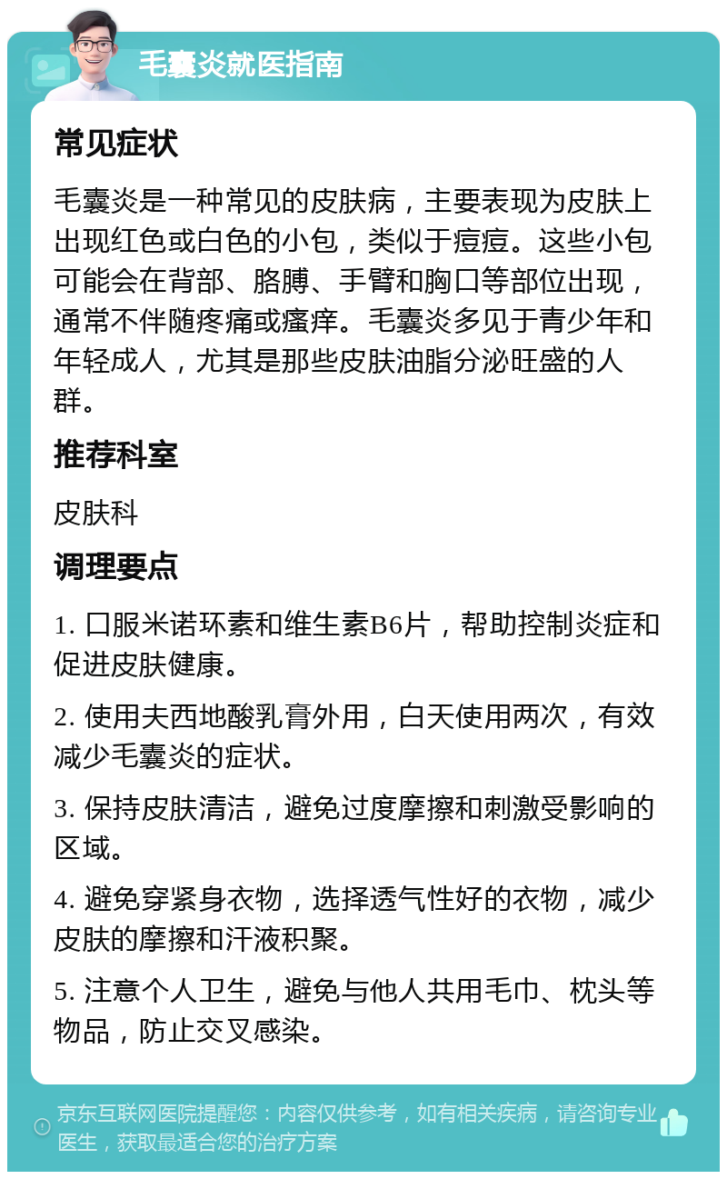 毛囊炎就医指南 常见症状 毛囊炎是一种常见的皮肤病，主要表现为皮肤上出现红色或白色的小包，类似于痘痘。这些小包可能会在背部、胳膊、手臂和胸口等部位出现，通常不伴随疼痛或瘙痒。毛囊炎多见于青少年和年轻成人，尤其是那些皮肤油脂分泌旺盛的人群。 推荐科室 皮肤科 调理要点 1. 口服米诺环素和维生素B6片，帮助控制炎症和促进皮肤健康。 2. 使用夫西地酸乳膏外用，白天使用两次，有效减少毛囊炎的症状。 3. 保持皮肤清洁，避免过度摩擦和刺激受影响的区域。 4. 避免穿紧身衣物，选择透气性好的衣物，减少皮肤的摩擦和汗液积聚。 5. 注意个人卫生，避免与他人共用毛巾、枕头等物品，防止交叉感染。