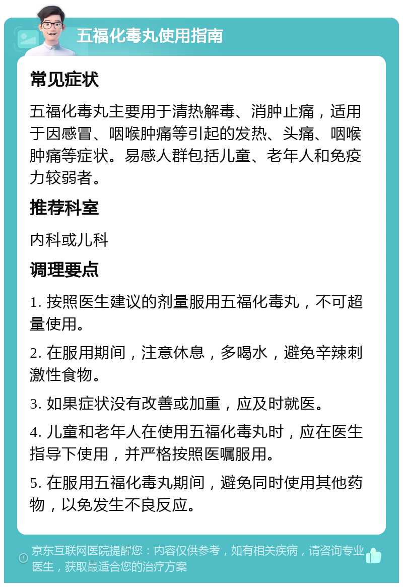 五福化毒丸使用指南 常见症状 五福化毒丸主要用于清热解毒、消肿止痛，适用于因感冒、咽喉肿痛等引起的发热、头痛、咽喉肿痛等症状。易感人群包括儿童、老年人和免疫力较弱者。 推荐科室 内科或儿科 调理要点 1. 按照医生建议的剂量服用五福化毒丸，不可超量使用。 2. 在服用期间，注意休息，多喝水，避免辛辣刺激性食物。 3. 如果症状没有改善或加重，应及时就医。 4. 儿童和老年人在使用五福化毒丸时，应在医生指导下使用，并严格按照医嘱服用。 5. 在服用五福化毒丸期间，避免同时使用其他药物，以免发生不良反应。