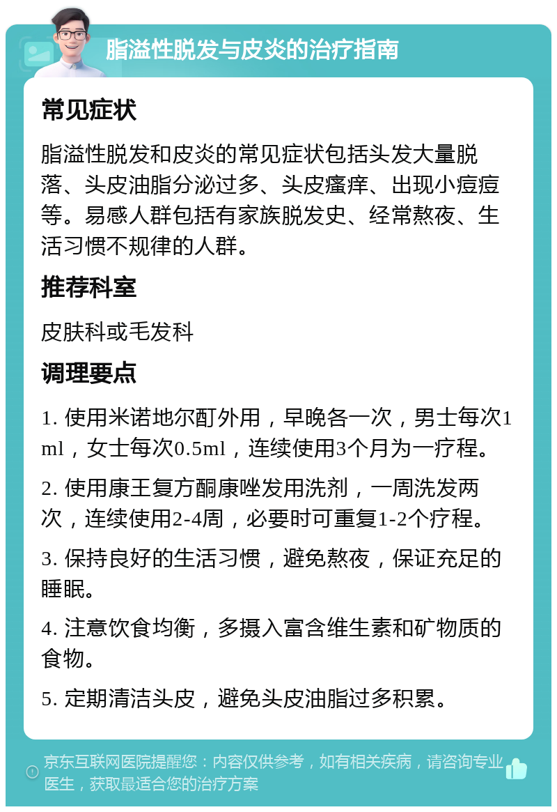 脂溢性脱发与皮炎的治疗指南 常见症状 脂溢性脱发和皮炎的常见症状包括头发大量脱落、头皮油脂分泌过多、头皮瘙痒、出现小痘痘等。易感人群包括有家族脱发史、经常熬夜、生活习惯不规律的人群。 推荐科室 皮肤科或毛发科 调理要点 1. 使用米诺地尔酊外用，早晚各一次，男士每次1ml，女士每次0.5ml，连续使用3个月为一疗程。 2. 使用康王复方酮康唑发用洗剂，一周洗发两次，连续使用2-4周，必要时可重复1-2个疗程。 3. 保持良好的生活习惯，避免熬夜，保证充足的睡眠。 4. 注意饮食均衡，多摄入富含维生素和矿物质的食物。 5. 定期清洁头皮，避免头皮油脂过多积累。