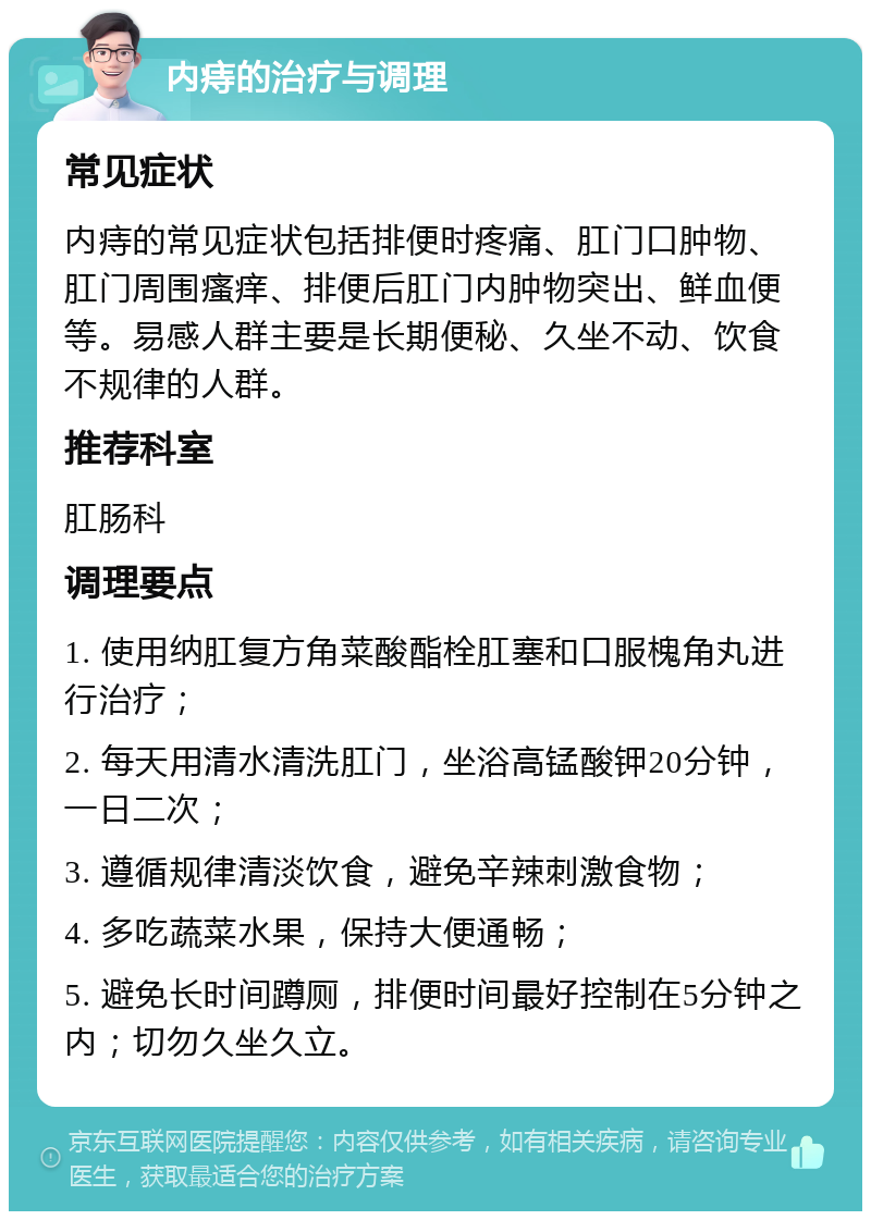 内痔的治疗与调理 常见症状 内痔的常见症状包括排便时疼痛、肛门口肿物、肛门周围瘙痒、排便后肛门内肿物突出、鲜血便等。易感人群主要是长期便秘、久坐不动、饮食不规律的人群。 推荐科室 肛肠科 调理要点 1. 使用纳肛复方角菜酸酯栓肛塞和口服槐角丸进行治疗； 2. 每天用清水清洗肛门，坐浴高锰酸钾20分钟，一日二次； 3. 遵循规律清淡饮食，避免辛辣刺激食物； 4. 多吃蔬菜水果，保持大便通畅； 5. 避免长时间蹲厕，排便时间最好控制在5分钟之内；切勿久坐久立。