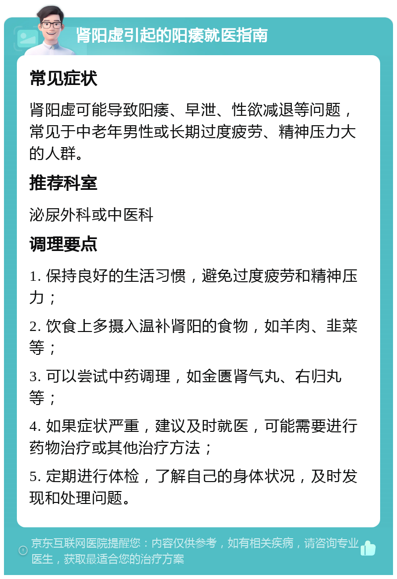 肾阳虚引起的阳痿就医指南 常见症状 肾阳虚可能导致阳痿、早泄、性欲减退等问题，常见于中老年男性或长期过度疲劳、精神压力大的人群。 推荐科室 泌尿外科或中医科 调理要点 1. 保持良好的生活习惯，避免过度疲劳和精神压力； 2. 饮食上多摄入温补肾阳的食物，如羊肉、韭菜等； 3. 可以尝试中药调理，如金匮肾气丸、右归丸等； 4. 如果症状严重，建议及时就医，可能需要进行药物治疗或其他治疗方法； 5. 定期进行体检，了解自己的身体状况，及时发现和处理问题。