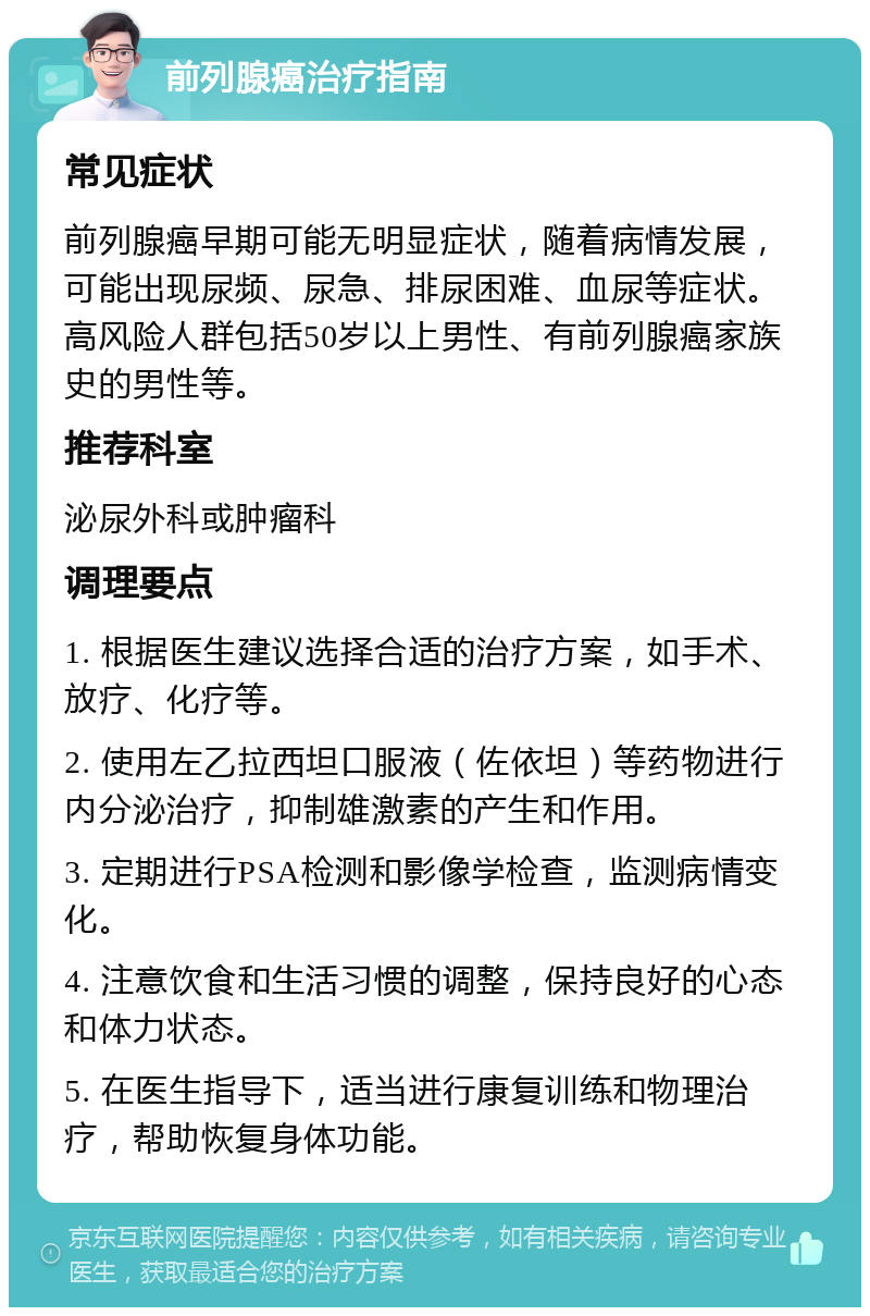 前列腺癌治疗指南 常见症状 前列腺癌早期可能无明显症状，随着病情发展，可能出现尿频、尿急、排尿困难、血尿等症状。高风险人群包括50岁以上男性、有前列腺癌家族史的男性等。 推荐科室 泌尿外科或肿瘤科 调理要点 1. 根据医生建议选择合适的治疗方案，如手术、放疗、化疗等。 2. 使用左乙拉西坦口服液（佐依坦）等药物进行内分泌治疗，抑制雄激素的产生和作用。 3. 定期进行PSA检测和影像学检查，监测病情变化。 4. 注意饮食和生活习惯的调整，保持良好的心态和体力状态。 5. 在医生指导下，适当进行康复训练和物理治疗，帮助恢复身体功能。