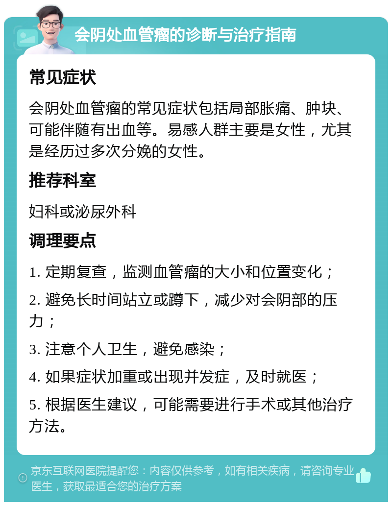 会阴处血管瘤的诊断与治疗指南 常见症状 会阴处血管瘤的常见症状包括局部胀痛、肿块、可能伴随有出血等。易感人群主要是女性，尤其是经历过多次分娩的女性。 推荐科室 妇科或泌尿外科 调理要点 1. 定期复查，监测血管瘤的大小和位置变化； 2. 避免长时间站立或蹲下，减少对会阴部的压力； 3. 注意个人卫生，避免感染； 4. 如果症状加重或出现并发症，及时就医； 5. 根据医生建议，可能需要进行手术或其他治疗方法。