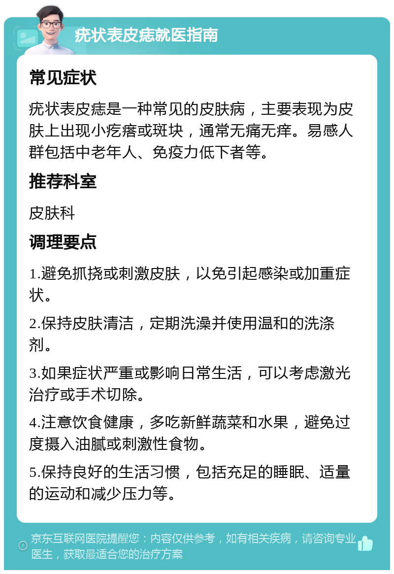 疣状表皮痣就医指南 常见症状 疣状表皮痣是一种常见的皮肤病，主要表现为皮肤上出现小疙瘩或斑块，通常无痛无痒。易感人群包括中老年人、免疫力低下者等。 推荐科室 皮肤科 调理要点 1.避免抓挠或刺激皮肤，以免引起感染或加重症状。 2.保持皮肤清洁，定期洗澡并使用温和的洗涤剂。 3.如果症状严重或影响日常生活，可以考虑激光治疗或手术切除。 4.注意饮食健康，多吃新鲜蔬菜和水果，避免过度摄入油腻或刺激性食物。 5.保持良好的生活习惯，包括充足的睡眠、适量的运动和减少压力等。