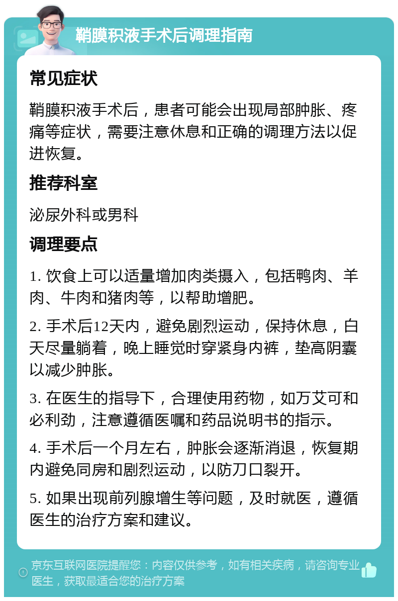 鞘膜积液手术后调理指南 常见症状 鞘膜积液手术后，患者可能会出现局部肿胀、疼痛等症状，需要注意休息和正确的调理方法以促进恢复。 推荐科室 泌尿外科或男科 调理要点 1. 饮食上可以适量增加肉类摄入，包括鸭肉、羊肉、牛肉和猪肉等，以帮助增肥。 2. 手术后12天内，避免剧烈运动，保持休息，白天尽量躺着，晚上睡觉时穿紧身内裤，垫高阴囊以减少肿胀。 3. 在医生的指导下，合理使用药物，如万艾可和必利劲，注意遵循医嘱和药品说明书的指示。 4. 手术后一个月左右，肿胀会逐渐消退，恢复期内避免同房和剧烈运动，以防刀口裂开。 5. 如果出现前列腺增生等问题，及时就医，遵循医生的治疗方案和建议。