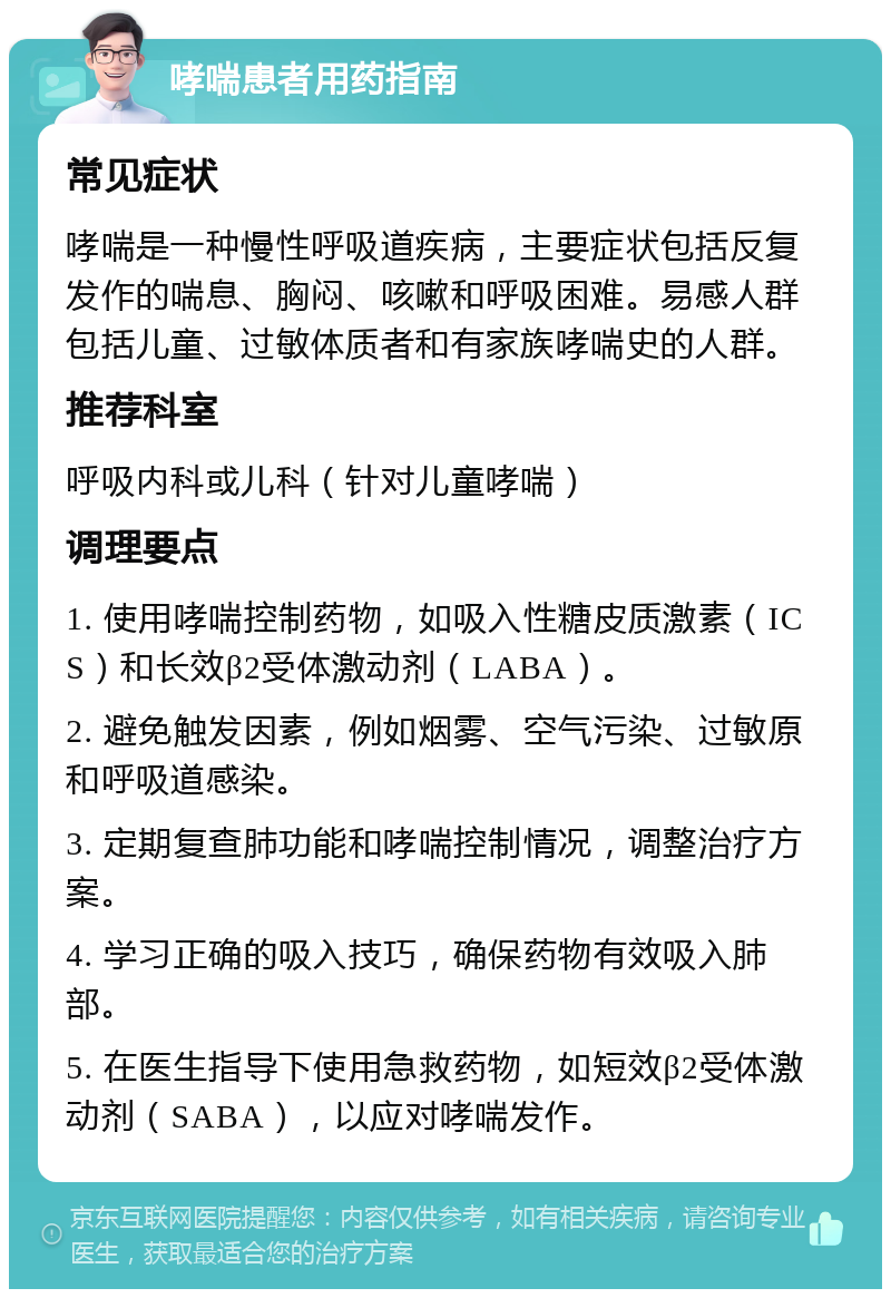 哮喘患者用药指南 常见症状 哮喘是一种慢性呼吸道疾病，主要症状包括反复发作的喘息、胸闷、咳嗽和呼吸困难。易感人群包括儿童、过敏体质者和有家族哮喘史的人群。 推荐科室 呼吸内科或儿科（针对儿童哮喘） 调理要点 1. 使用哮喘控制药物，如吸入性糖皮质激素（ICS）和长效β2受体激动剂（LABA）。 2. 避免触发因素，例如烟雾、空气污染、过敏原和呼吸道感染。 3. 定期复查肺功能和哮喘控制情况，调整治疗方案。 4. 学习正确的吸入技巧，确保药物有效吸入肺部。 5. 在医生指导下使用急救药物，如短效β2受体激动剂（SABA），以应对哮喘发作。