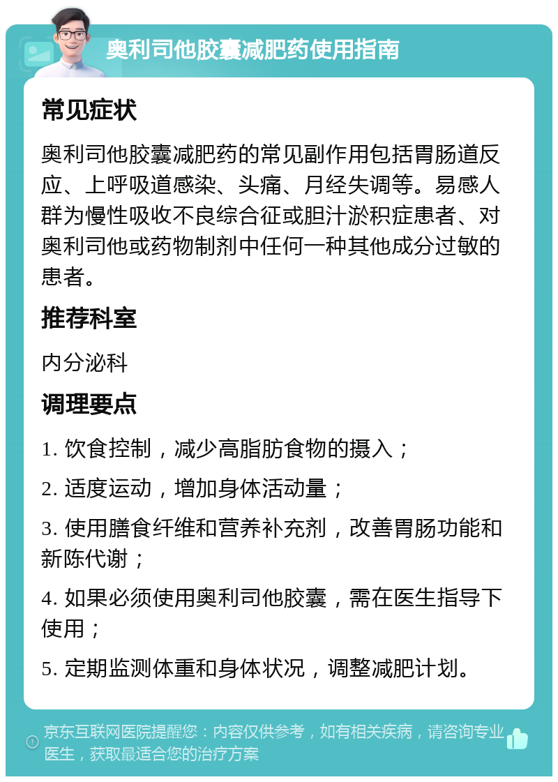 奥利司他胶囊减肥药使用指南 常见症状 奥利司他胶囊减肥药的常见副作用包括胃肠道反应、上呼吸道感染、头痛、月经失调等。易感人群为慢性吸收不良综合征或胆汁淤积症患者、对奥利司他或药物制剂中任何一种其他成分过敏的患者。 推荐科室 内分泌科 调理要点 1. 饮食控制，减少高脂肪食物的摄入； 2. 适度运动，增加身体活动量； 3. 使用膳食纤维和营养补充剂，改善胃肠功能和新陈代谢； 4. 如果必须使用奥利司他胶囊，需在医生指导下使用； 5. 定期监测体重和身体状况，调整减肥计划。