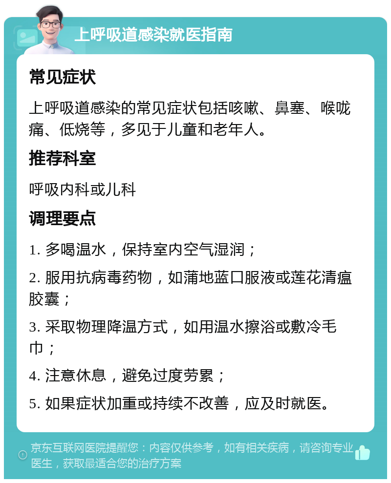 上呼吸道感染就医指南 常见症状 上呼吸道感染的常见症状包括咳嗽、鼻塞、喉咙痛、低烧等，多见于儿童和老年人。 推荐科室 呼吸内科或儿科 调理要点 1. 多喝温水，保持室内空气湿润； 2. 服用抗病毒药物，如蒲地蓝口服液或莲花清瘟胶囊； 3. 采取物理降温方式，如用温水擦浴或敷冷毛巾； 4. 注意休息，避免过度劳累； 5. 如果症状加重或持续不改善，应及时就医。