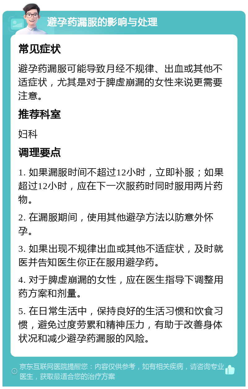 避孕药漏服的影响与处理 常见症状 避孕药漏服可能导致月经不规律、出血或其他不适症状，尤其是对于脾虚崩漏的女性来说更需要注意。 推荐科室 妇科 调理要点 1. 如果漏服时间不超过12小时，立即补服；如果超过12小时，应在下一次服药时同时服用两片药物。 2. 在漏服期间，使用其他避孕方法以防意外怀孕。 3. 如果出现不规律出血或其他不适症状，及时就医并告知医生你正在服用避孕药。 4. 对于脾虚崩漏的女性，应在医生指导下调整用药方案和剂量。 5. 在日常生活中，保持良好的生活习惯和饮食习惯，避免过度劳累和精神压力，有助于改善身体状况和减少避孕药漏服的风险。