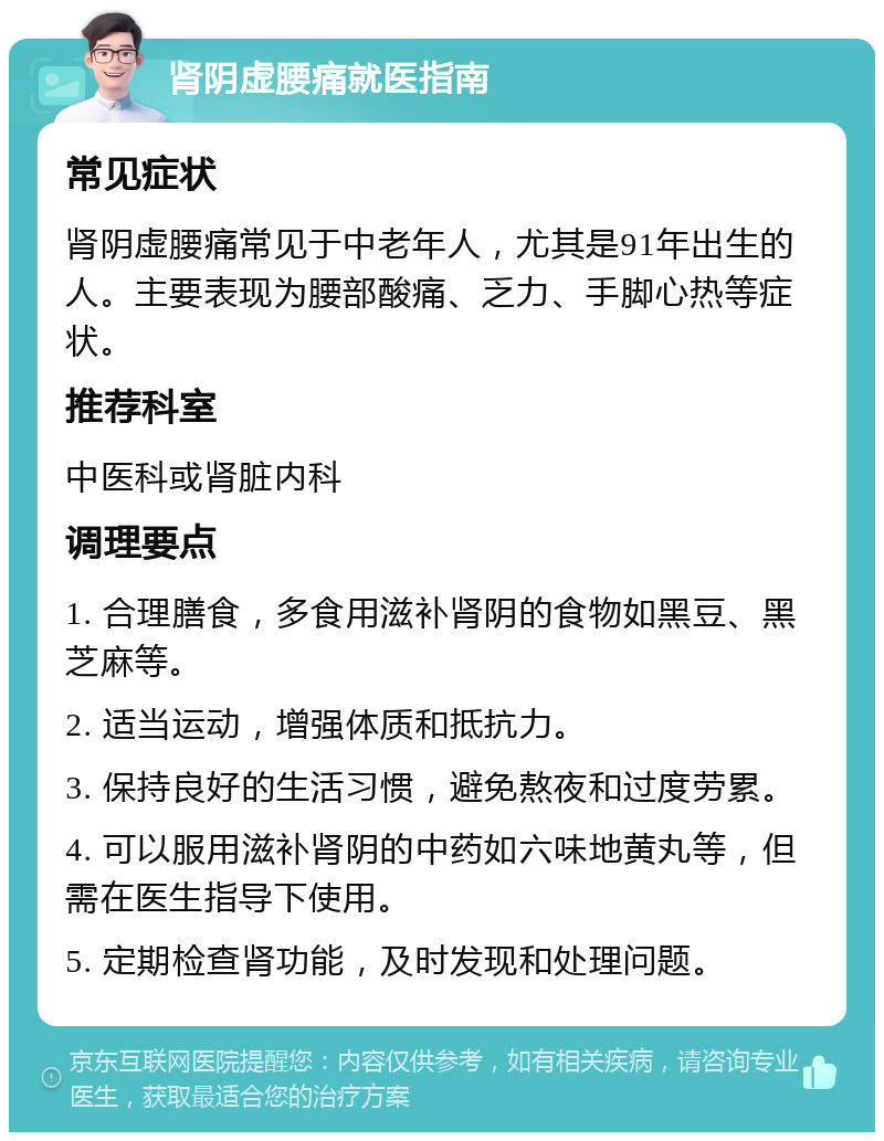 肾阴虚腰痛就医指南 常见症状 肾阴虚腰痛常见于中老年人，尤其是91年出生的人。主要表现为腰部酸痛、乏力、手脚心热等症状。 推荐科室 中医科或肾脏内科 调理要点 1. 合理膳食，多食用滋补肾阴的食物如黑豆、黑芝麻等。 2. 适当运动，增强体质和抵抗力。 3. 保持良好的生活习惯，避免熬夜和过度劳累。 4. 可以服用滋补肾阴的中药如六味地黄丸等，但需在医生指导下使用。 5. 定期检查肾功能，及时发现和处理问题。