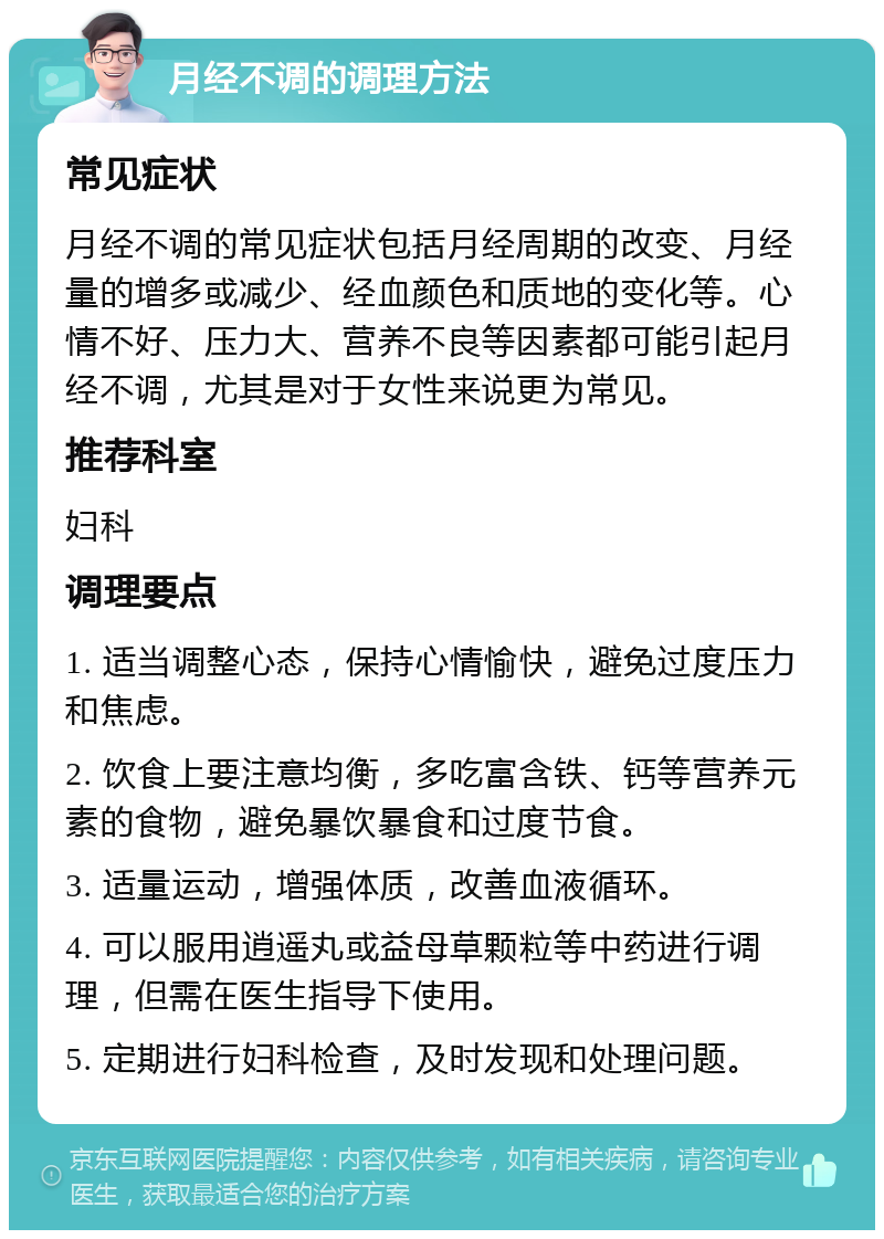 月经不调的调理方法 常见症状 月经不调的常见症状包括月经周期的改变、月经量的增多或减少、经血颜色和质地的变化等。心情不好、压力大、营养不良等因素都可能引起月经不调，尤其是对于女性来说更为常见。 推荐科室 妇科 调理要点 1. 适当调整心态，保持心情愉快，避免过度压力和焦虑。 2. 饮食上要注意均衡，多吃富含铁、钙等营养元素的食物，避免暴饮暴食和过度节食。 3. 适量运动，增强体质，改善血液循环。 4. 可以服用逍遥丸或益母草颗粒等中药进行调理，但需在医生指导下使用。 5. 定期进行妇科检查，及时发现和处理问题。