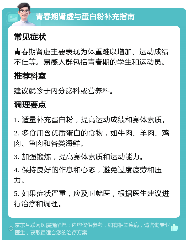 青春期肾虚与蛋白粉补充指南 常见症状 青春期肾虚主要表现为体重难以增加、运动成绩不佳等。易感人群包括青春期的学生和运动员。 推荐科室 建议就诊于内分泌科或营养科。 调理要点 1. 适量补充蛋白粉，提高运动成绩和身体素质。 2. 多食用含优质蛋白的食物，如牛肉、羊肉、鸡肉、鱼肉和各类海鲜。 3. 加强锻炼，提高身体素质和运动能力。 4. 保持良好的作息和心态，避免过度疲劳和压力。 5. 如果症状严重，应及时就医，根据医生建议进行治疗和调理。