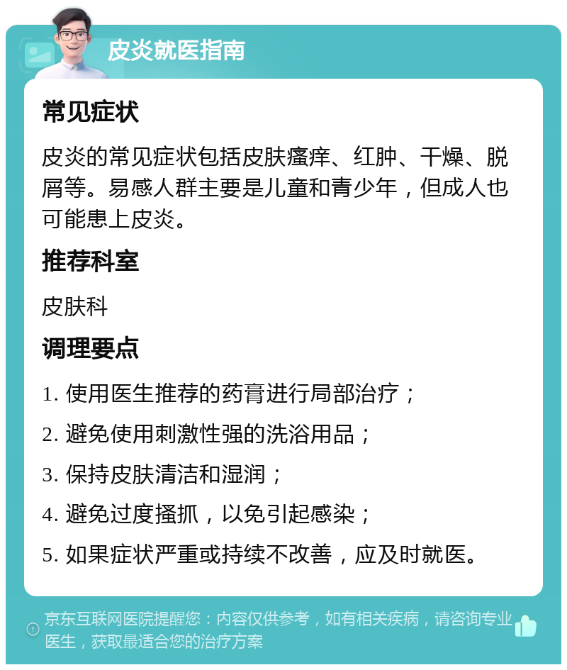 皮炎就医指南 常见症状 皮炎的常见症状包括皮肤瘙痒、红肿、干燥、脱屑等。易感人群主要是儿童和青少年，但成人也可能患上皮炎。 推荐科室 皮肤科 调理要点 1. 使用医生推荐的药膏进行局部治疗； 2. 避免使用刺激性强的洗浴用品； 3. 保持皮肤清洁和湿润； 4. 避免过度搔抓，以免引起感染； 5. 如果症状严重或持续不改善，应及时就医。