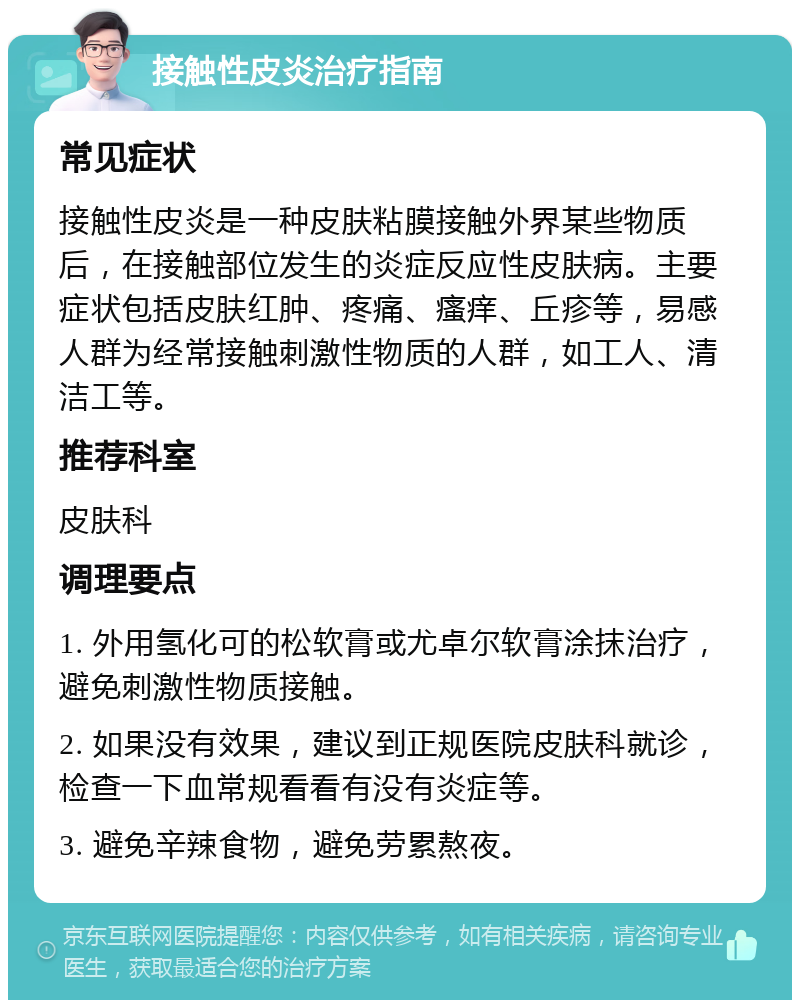 接触性皮炎治疗指南 常见症状 接触性皮炎是一种皮肤粘膜接触外界某些物质后，在接触部位发生的炎症反应性皮肤病。主要症状包括皮肤红肿、疼痛、瘙痒、丘疹等，易感人群为经常接触刺激性物质的人群，如工人、清洁工等。 推荐科室 皮肤科 调理要点 1. 外用氢化可的松软膏或尤卓尔软膏涂抹治疗，避免刺激性物质接触。 2. 如果没有效果，建议到正规医院皮肤科就诊，检查一下血常规看看有没有炎症等。 3. 避免辛辣食物，避免劳累熬夜。