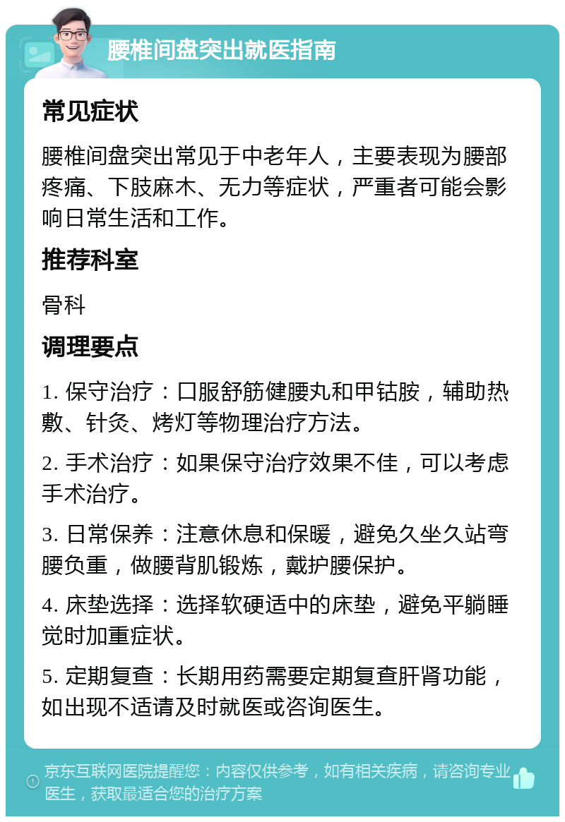 腰椎间盘突出就医指南 常见症状 腰椎间盘突出常见于中老年人，主要表现为腰部疼痛、下肢麻木、无力等症状，严重者可能会影响日常生活和工作。 推荐科室 骨科 调理要点 1. 保守治疗：口服舒筋健腰丸和甲钴胺，辅助热敷、针灸、烤灯等物理治疗方法。 2. 手术治疗：如果保守治疗效果不佳，可以考虑手术治疗。 3. 日常保养：注意休息和保暖，避免久坐久站弯腰负重，做腰背肌锻炼，戴护腰保护。 4. 床垫选择：选择软硬适中的床垫，避免平躺睡觉时加重症状。 5. 定期复查：长期用药需要定期复查肝肾功能，如出现不适请及时就医或咨询医生。