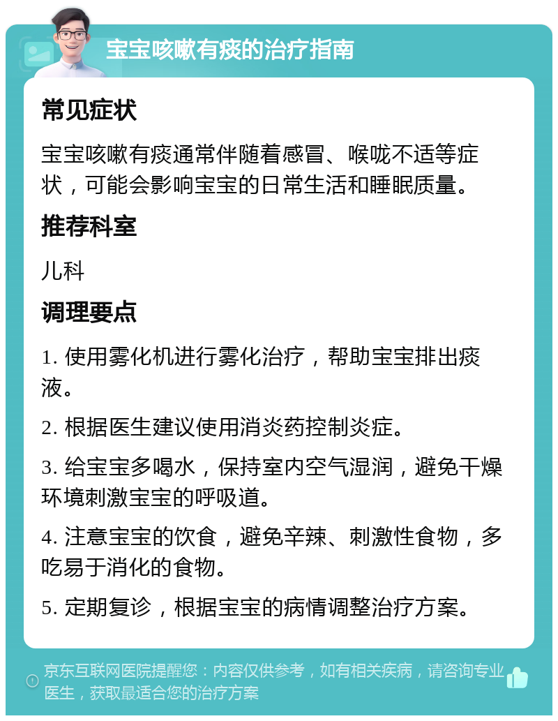 宝宝咳嗽有痰的治疗指南 常见症状 宝宝咳嗽有痰通常伴随着感冒、喉咙不适等症状，可能会影响宝宝的日常生活和睡眠质量。 推荐科室 儿科 调理要点 1. 使用雾化机进行雾化治疗，帮助宝宝排出痰液。 2. 根据医生建议使用消炎药控制炎症。 3. 给宝宝多喝水，保持室内空气湿润，避免干燥环境刺激宝宝的呼吸道。 4. 注意宝宝的饮食，避免辛辣、刺激性食物，多吃易于消化的食物。 5. 定期复诊，根据宝宝的病情调整治疗方案。