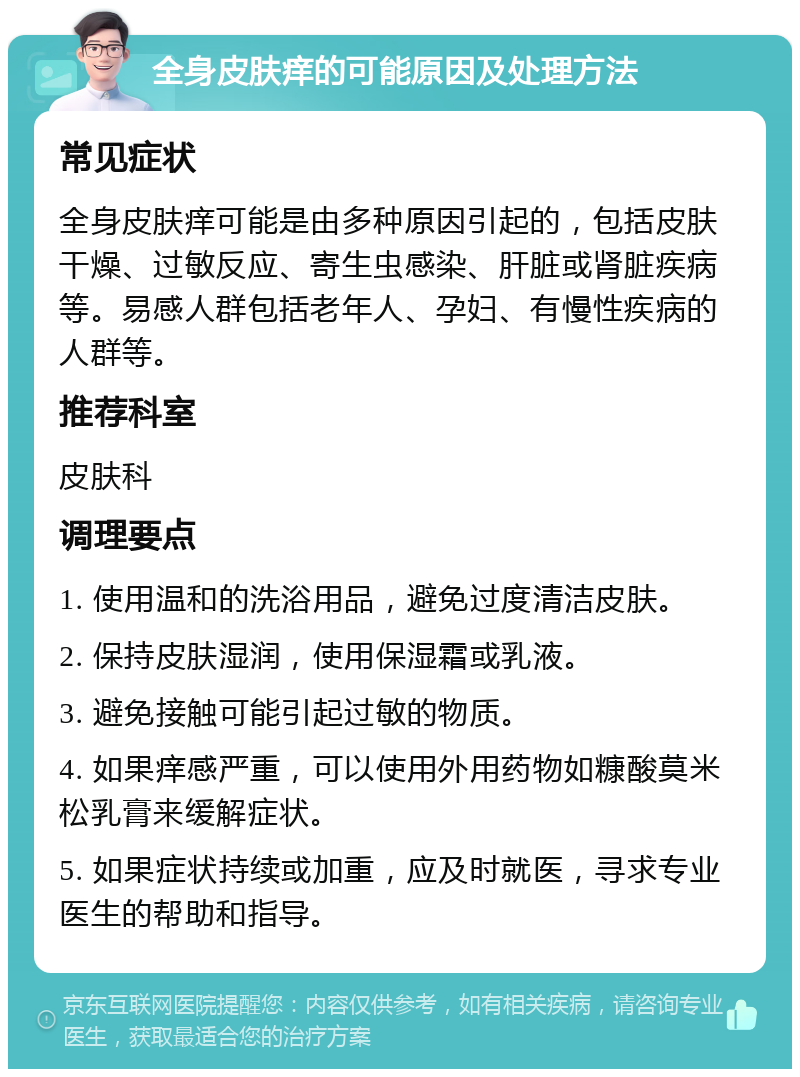 全身皮肤痒的可能原因及处理方法 常见症状 全身皮肤痒可能是由多种原因引起的，包括皮肤干燥、过敏反应、寄生虫感染、肝脏或肾脏疾病等。易感人群包括老年人、孕妇、有慢性疾病的人群等。 推荐科室 皮肤科 调理要点 1. 使用温和的洗浴用品，避免过度清洁皮肤。 2. 保持皮肤湿润，使用保湿霜或乳液。 3. 避免接触可能引起过敏的物质。 4. 如果痒感严重，可以使用外用药物如糠酸莫米松乳膏来缓解症状。 5. 如果症状持续或加重，应及时就医，寻求专业医生的帮助和指导。