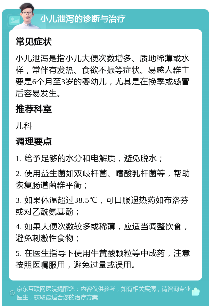 小儿泄泻的诊断与治疗 常见症状 小儿泄泻是指小儿大便次数增多、质地稀薄或水样，常伴有发热、食欲不振等症状。易感人群主要是6个月至3岁的婴幼儿，尤其是在换季或感冒后容易发生。 推荐科室 儿科 调理要点 1. 给予足够的水分和电解质，避免脱水； 2. 使用益生菌如双歧杆菌、嗜酸乳杆菌等，帮助恢复肠道菌群平衡； 3. 如果体温超过38.5℃，可口服退热药如布洛芬或对乙酰氨基酚； 4. 如果大便次数较多或稀薄，应适当调整饮食，避免刺激性食物； 5. 在医生指导下使用牛黄酸颗粒等中成药，注意按照医嘱服用，避免过量或误用。