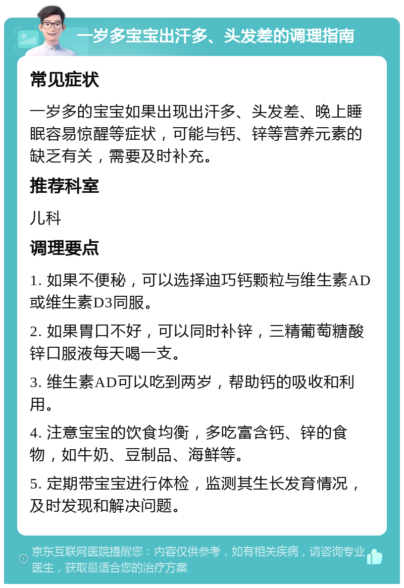 一岁多宝宝出汗多、头发差的调理指南 常见症状 一岁多的宝宝如果出现出汗多、头发差、晚上睡眠容易惊醒等症状，可能与钙、锌等营养元素的缺乏有关，需要及时补充。 推荐科室 儿科 调理要点 1. 如果不便秘，可以选择迪巧钙颗粒与维生素AD或维生素D3同服。 2. 如果胃口不好，可以同时补锌，三精葡萄糖酸锌口服液每天喝一支。 3. 维生素AD可以吃到两岁，帮助钙的吸收和利用。 4. 注意宝宝的饮食均衡，多吃富含钙、锌的食物，如牛奶、豆制品、海鲜等。 5. 定期带宝宝进行体检，监测其生长发育情况，及时发现和解决问题。