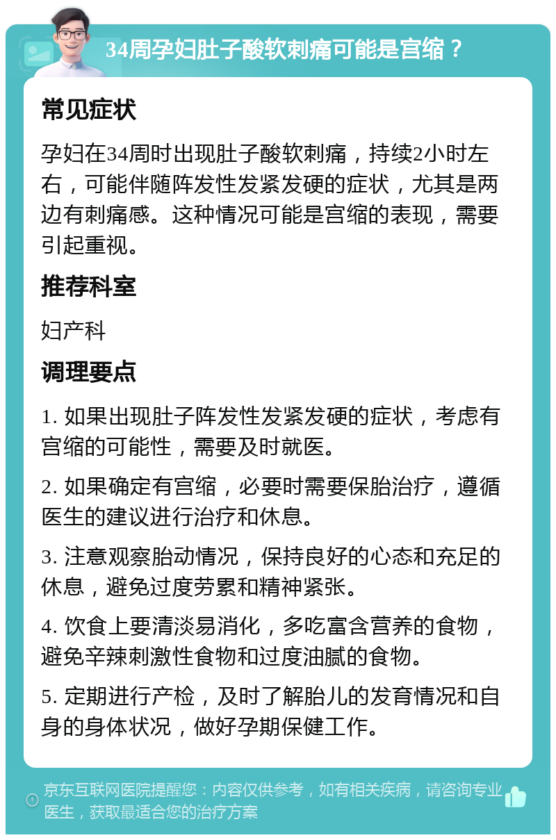 34周孕妇肚子酸软刺痛可能是宫缩？ 常见症状 孕妇在34周时出现肚子酸软刺痛，持续2小时左右，可能伴随阵发性发紧发硬的症状，尤其是两边有刺痛感。这种情况可能是宫缩的表现，需要引起重视。 推荐科室 妇产科 调理要点 1. 如果出现肚子阵发性发紧发硬的症状，考虑有宫缩的可能性，需要及时就医。 2. 如果确定有宫缩，必要时需要保胎治疗，遵循医生的建议进行治疗和休息。 3. 注意观察胎动情况，保持良好的心态和充足的休息，避免过度劳累和精神紧张。 4. 饮食上要清淡易消化，多吃富含营养的食物，避免辛辣刺激性食物和过度油腻的食物。 5. 定期进行产检，及时了解胎儿的发育情况和自身的身体状况，做好孕期保健工作。