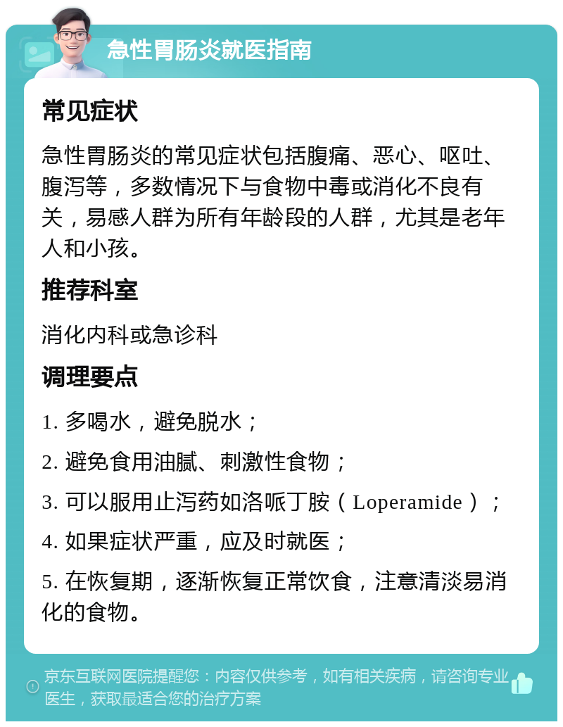 急性胃肠炎就医指南 常见症状 急性胃肠炎的常见症状包括腹痛、恶心、呕吐、腹泻等，多数情况下与食物中毒或消化不良有关，易感人群为所有年龄段的人群，尤其是老年人和小孩。 推荐科室 消化内科或急诊科 调理要点 1. 多喝水，避免脱水； 2. 避免食用油腻、刺激性食物； 3. 可以服用止泻药如洛哌丁胺（Loperamide）； 4. 如果症状严重，应及时就医； 5. 在恢复期，逐渐恢复正常饮食，注意清淡易消化的食物。