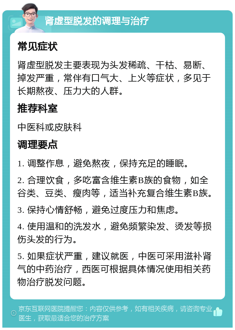 肾虚型脱发的调理与治疗 常见症状 肾虚型脱发主要表现为头发稀疏、干枯、易断、掉发严重，常伴有口气大、上火等症状，多见于长期熬夜、压力大的人群。 推荐科室 中医科或皮肤科 调理要点 1. 调整作息，避免熬夜，保持充足的睡眠。 2. 合理饮食，多吃富含维生素B族的食物，如全谷类、豆类、瘦肉等，适当补充复合维生素B族。 3. 保持心情舒畅，避免过度压力和焦虑。 4. 使用温和的洗发水，避免频繁染发、烫发等损伤头发的行为。 5. 如果症状严重，建议就医，中医可采用滋补肾气的中药治疗，西医可根据具体情况使用相关药物治疗脱发问题。