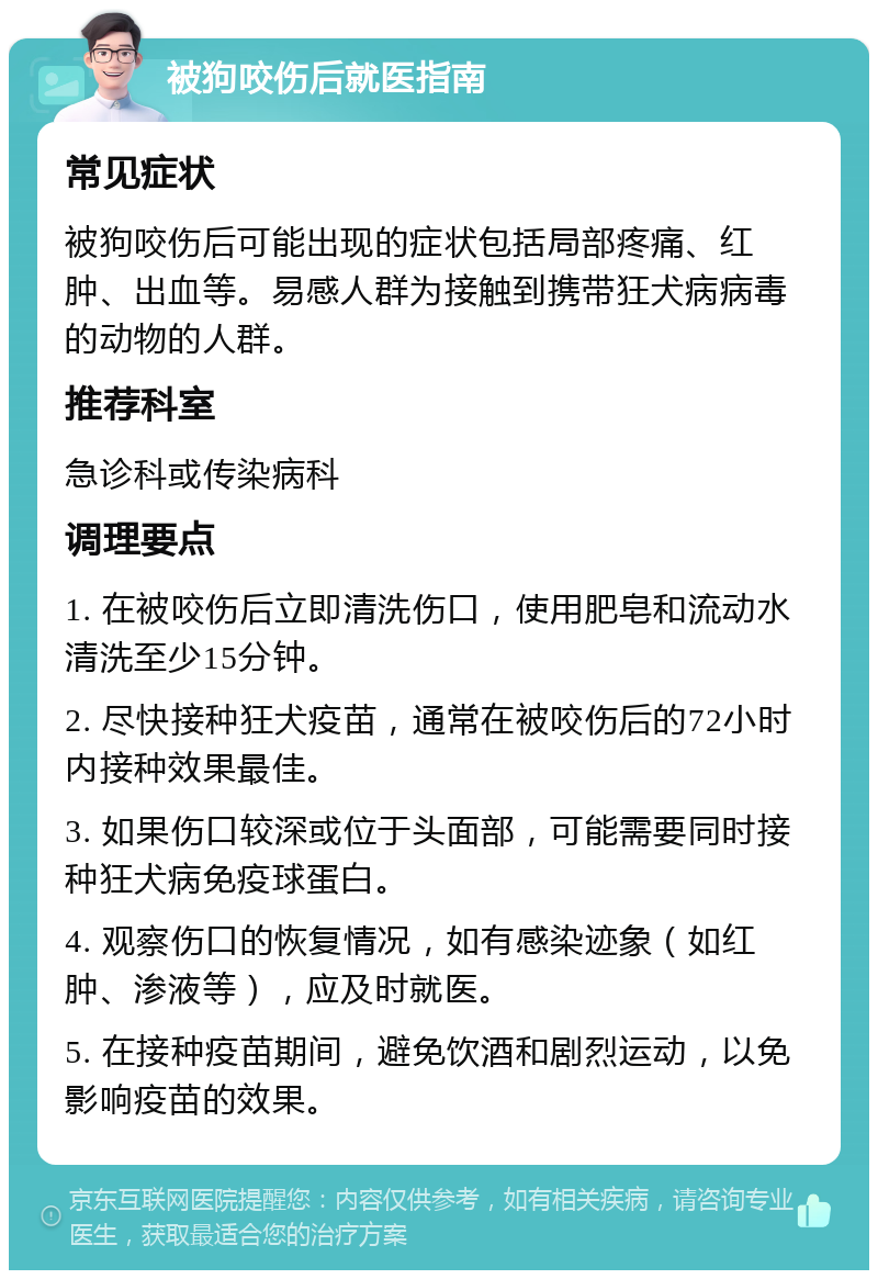 被狗咬伤后就医指南 常见症状 被狗咬伤后可能出现的症状包括局部疼痛、红肿、出血等。易感人群为接触到携带狂犬病病毒的动物的人群。 推荐科室 急诊科或传染病科 调理要点 1. 在被咬伤后立即清洗伤口，使用肥皂和流动水清洗至少15分钟。 2. 尽快接种狂犬疫苗，通常在被咬伤后的72小时内接种效果最佳。 3. 如果伤口较深或位于头面部，可能需要同时接种狂犬病免疫球蛋白。 4. 观察伤口的恢复情况，如有感染迹象（如红肿、渗液等），应及时就医。 5. 在接种疫苗期间，避免饮酒和剧烈运动，以免影响疫苗的效果。