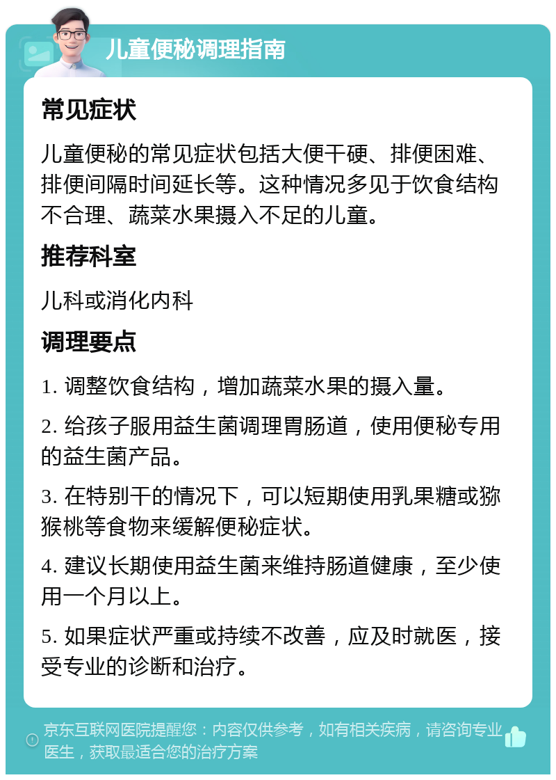 儿童便秘调理指南 常见症状 儿童便秘的常见症状包括大便干硬、排便困难、排便间隔时间延长等。这种情况多见于饮食结构不合理、蔬菜水果摄入不足的儿童。 推荐科室 儿科或消化内科 调理要点 1. 调整饮食结构，增加蔬菜水果的摄入量。 2. 给孩子服用益生菌调理胃肠道，使用便秘专用的益生菌产品。 3. 在特别干的情况下，可以短期使用乳果糖或猕猴桃等食物来缓解便秘症状。 4. 建议长期使用益生菌来维持肠道健康，至少使用一个月以上。 5. 如果症状严重或持续不改善，应及时就医，接受专业的诊断和治疗。