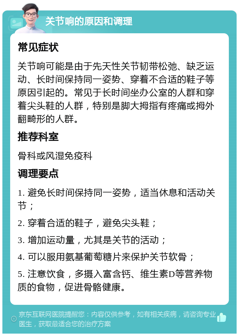 关节响的原因和调理 常见症状 关节响可能是由于先天性关节韧带松弛、缺乏运动、长时间保持同一姿势、穿着不合适的鞋子等原因引起的。常见于长时间坐办公室的人群和穿着尖头鞋的人群，特别是脚大拇指有疼痛或拇外翻畸形的人群。 推荐科室 骨科或风湿免疫科 调理要点 1. 避免长时间保持同一姿势，适当休息和活动关节； 2. 穿着合适的鞋子，避免尖头鞋； 3. 增加运动量，尤其是关节的活动； 4. 可以服用氨基葡萄糖片来保护关节软骨； 5. 注意饮食，多摄入富含钙、维生素D等营养物质的食物，促进骨骼健康。