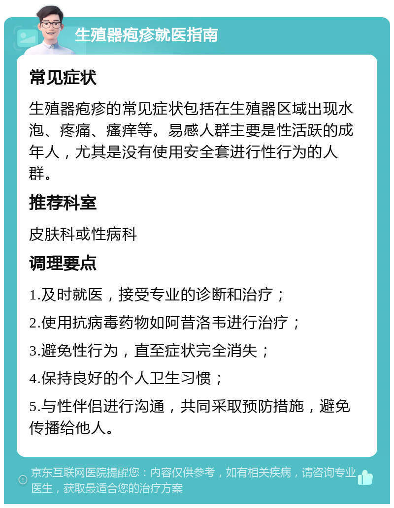 生殖器疱疹就医指南 常见症状 生殖器疱疹的常见症状包括在生殖器区域出现水泡、疼痛、瘙痒等。易感人群主要是性活跃的成年人，尤其是没有使用安全套进行性行为的人群。 推荐科室 皮肤科或性病科 调理要点 1.及时就医，接受专业的诊断和治疗； 2.使用抗病毒药物如阿昔洛韦进行治疗； 3.避免性行为，直至症状完全消失； 4.保持良好的个人卫生习惯； 5.与性伴侣进行沟通，共同采取预防措施，避免传播给他人。