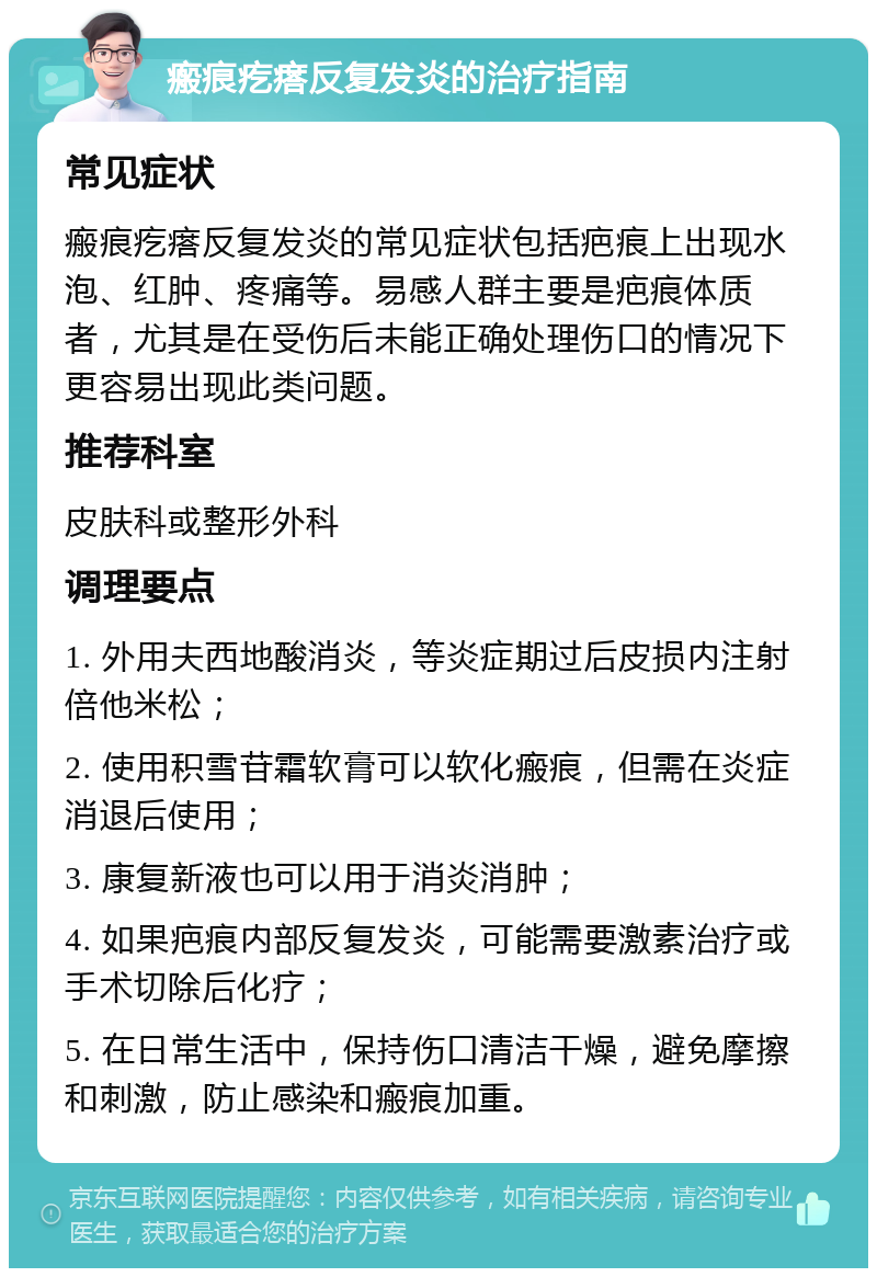 瘢痕疙瘩反复发炎的治疗指南 常见症状 瘢痕疙瘩反复发炎的常见症状包括疤痕上出现水泡、红肿、疼痛等。易感人群主要是疤痕体质者，尤其是在受伤后未能正确处理伤口的情况下更容易出现此类问题。 推荐科室 皮肤科或整形外科 调理要点 1. 外用夫西地酸消炎，等炎症期过后皮损内注射倍他米松； 2. 使用积雪苷霜软膏可以软化瘢痕，但需在炎症消退后使用； 3. 康复新液也可以用于消炎消肿； 4. 如果疤痕内部反复发炎，可能需要激素治疗或手术切除后化疗； 5. 在日常生活中，保持伤口清洁干燥，避免摩擦和刺激，防止感染和瘢痕加重。