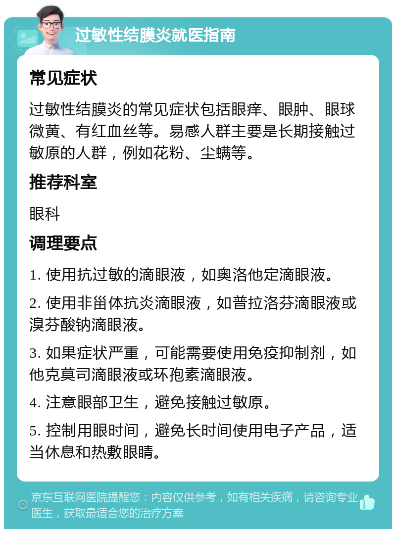 过敏性结膜炎就医指南 常见症状 过敏性结膜炎的常见症状包括眼痒、眼肿、眼球微黄、有红血丝等。易感人群主要是长期接触过敏原的人群，例如花粉、尘螨等。 推荐科室 眼科 调理要点 1. 使用抗过敏的滴眼液，如奥洛他定滴眼液。 2. 使用非甾体抗炎滴眼液，如普拉洛芬滴眼液或溴芬酸钠滴眼液。 3. 如果症状严重，可能需要使用免疫抑制剂，如他克莫司滴眼液或环孢素滴眼液。 4. 注意眼部卫生，避免接触过敏原。 5. 控制用眼时间，避免长时间使用电子产品，适当休息和热敷眼睛。