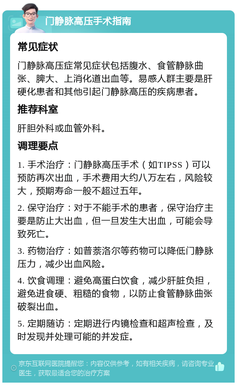 门静脉高压手术指南 常见症状 门静脉高压症常见症状包括腹水、食管静脉曲张、脾大、上消化道出血等。易感人群主要是肝硬化患者和其他引起门静脉高压的疾病患者。 推荐科室 肝胆外科或血管外科。 调理要点 1. 手术治疗：门静脉高压手术（如TIPSS）可以预防再次出血，手术费用大约八万左右，风险较大，预期寿命一般不超过五年。 2. 保守治疗：对于不能手术的患者，保守治疗主要是防止大出血，但一旦发生大出血，可能会导致死亡。 3. 药物治疗：如普萘洛尔等药物可以降低门静脉压力，减少出血风险。 4. 饮食调理：避免高蛋白饮食，减少肝脏负担，避免进食硬、粗糙的食物，以防止食管静脉曲张破裂出血。 5. 定期随访：定期进行内镜检查和超声检查，及时发现并处理可能的并发症。