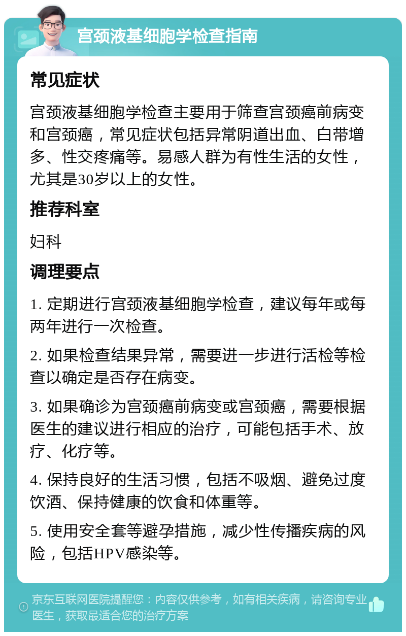 宫颈液基细胞学检查指南 常见症状 宫颈液基细胞学检查主要用于筛查宫颈癌前病变和宫颈癌，常见症状包括异常阴道出血、白带增多、性交疼痛等。易感人群为有性生活的女性，尤其是30岁以上的女性。 推荐科室 妇科 调理要点 1. 定期进行宫颈液基细胞学检查，建议每年或每两年进行一次检查。 2. 如果检查结果异常，需要进一步进行活检等检查以确定是否存在病变。 3. 如果确诊为宫颈癌前病变或宫颈癌，需要根据医生的建议进行相应的治疗，可能包括手术、放疗、化疗等。 4. 保持良好的生活习惯，包括不吸烟、避免过度饮酒、保持健康的饮食和体重等。 5. 使用安全套等避孕措施，减少性传播疾病的风险，包括HPV感染等。