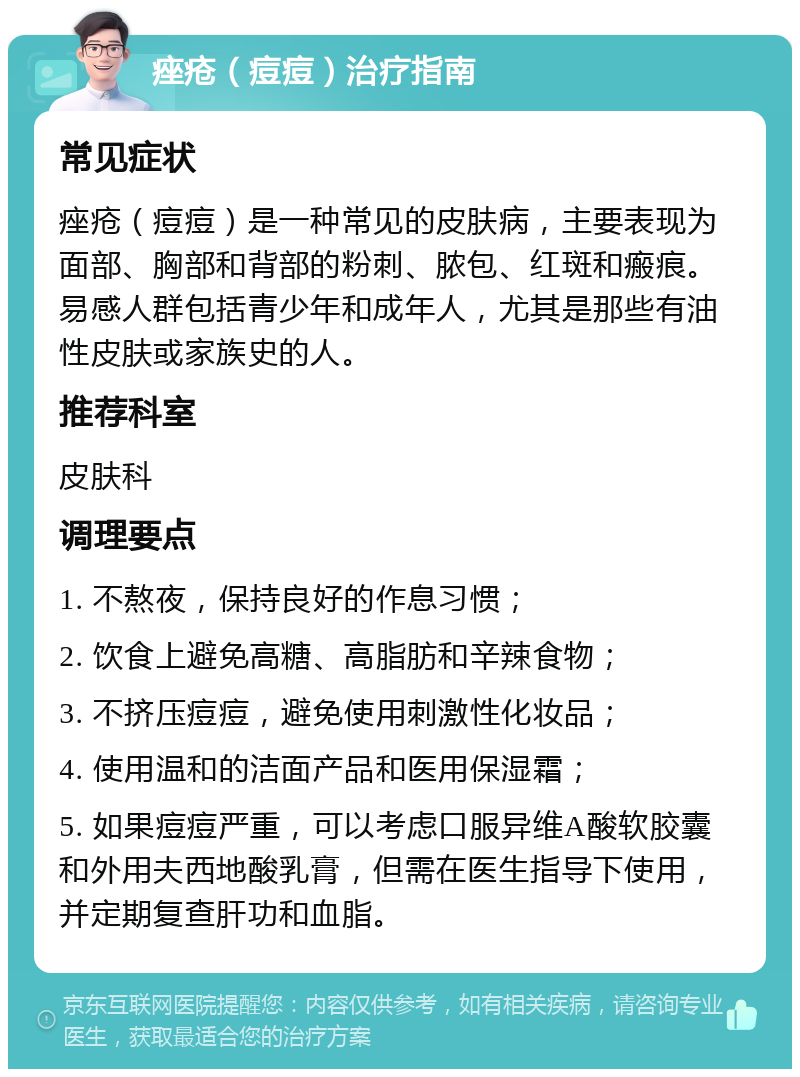 痤疮（痘痘）治疗指南 常见症状 痤疮（痘痘）是一种常见的皮肤病，主要表现为面部、胸部和背部的粉刺、脓包、红斑和瘢痕。易感人群包括青少年和成年人，尤其是那些有油性皮肤或家族史的人。 推荐科室 皮肤科 调理要点 1. 不熬夜，保持良好的作息习惯； 2. 饮食上避免高糖、高脂肪和辛辣食物； 3. 不挤压痘痘，避免使用刺激性化妆品； 4. 使用温和的洁面产品和医用保湿霜； 5. 如果痘痘严重，可以考虑口服异维A酸软胶囊和外用夫西地酸乳膏，但需在医生指导下使用，并定期复查肝功和血脂。