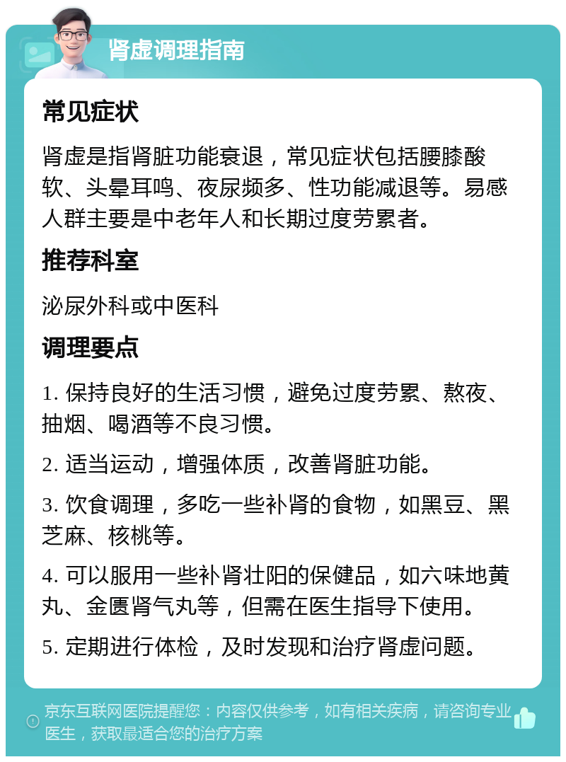 肾虚调理指南 常见症状 肾虚是指肾脏功能衰退，常见症状包括腰膝酸软、头晕耳鸣、夜尿频多、性功能减退等。易感人群主要是中老年人和长期过度劳累者。 推荐科室 泌尿外科或中医科 调理要点 1. 保持良好的生活习惯，避免过度劳累、熬夜、抽烟、喝酒等不良习惯。 2. 适当运动，增强体质，改善肾脏功能。 3. 饮食调理，多吃一些补肾的食物，如黑豆、黑芝麻、核桃等。 4. 可以服用一些补肾壮阳的保健品，如六味地黄丸、金匮肾气丸等，但需在医生指导下使用。 5. 定期进行体检，及时发现和治疗肾虚问题。