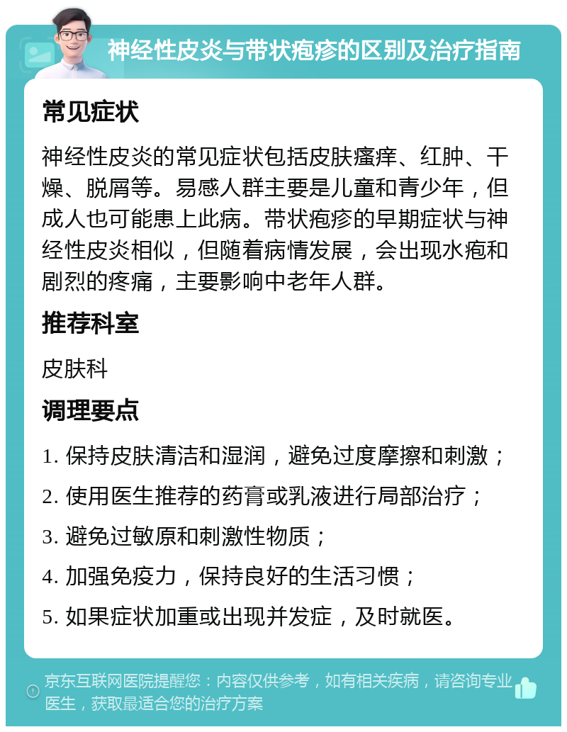 神经性皮炎与带状疱疹的区别及治疗指南 常见症状 神经性皮炎的常见症状包括皮肤瘙痒、红肿、干燥、脱屑等。易感人群主要是儿童和青少年，但成人也可能患上此病。带状疱疹的早期症状与神经性皮炎相似，但随着病情发展，会出现水疱和剧烈的疼痛，主要影响中老年人群。 推荐科室 皮肤科 调理要点 1. 保持皮肤清洁和湿润，避免过度摩擦和刺激； 2. 使用医生推荐的药膏或乳液进行局部治疗； 3. 避免过敏原和刺激性物质； 4. 加强免疫力，保持良好的生活习惯； 5. 如果症状加重或出现并发症，及时就医。