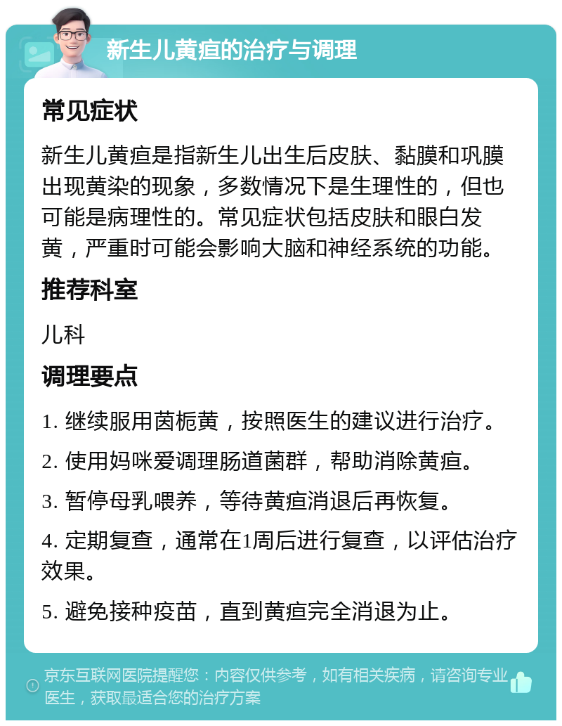 新生儿黄疸的治疗与调理 常见症状 新生儿黄疸是指新生儿出生后皮肤、黏膜和巩膜出现黄染的现象，多数情况下是生理性的，但也可能是病理性的。常见症状包括皮肤和眼白发黄，严重时可能会影响大脑和神经系统的功能。 推荐科室 儿科 调理要点 1. 继续服用茵栀黄，按照医生的建议进行治疗。 2. 使用妈咪爱调理肠道菌群，帮助消除黄疸。 3. 暂停母乳喂养，等待黄疸消退后再恢复。 4. 定期复查，通常在1周后进行复查，以评估治疗效果。 5. 避免接种疫苗，直到黄疸完全消退为止。