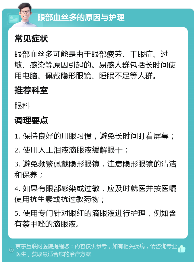 眼部血丝多的原因与护理 常见症状 眼部血丝多可能是由于眼部疲劳、干眼症、过敏、感染等原因引起的。易感人群包括长时间使用电脑、佩戴隐形眼镜、睡眠不足等人群。 推荐科室 眼科 调理要点 1. 保持良好的用眼习惯，避免长时间盯着屏幕； 2. 使用人工泪液滴眼液缓解眼干； 3. 避免频繁佩戴隐形眼镜，注意隐形眼镜的清洁和保养； 4. 如果有眼部感染或过敏，应及时就医并按医嘱使用抗生素或抗过敏药物； 5. 使用专门针对眼红的滴眼液进行护理，例如含有萘甲唑的滴眼液。